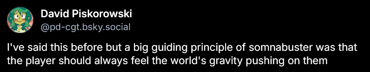 I've said this before but a guiding principle of somnabuster was that the player should always feel the world's gravity pushiing on them